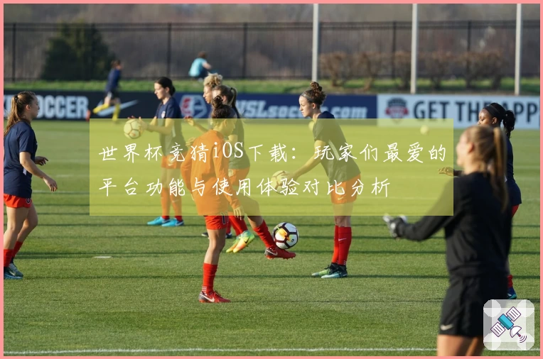 世界杯竞猜iOS下载：玩家们最爱的平台功能与使用体验对比分析