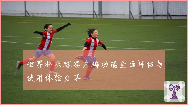 世界杯买球客户端功能全面评估与使用体验分享